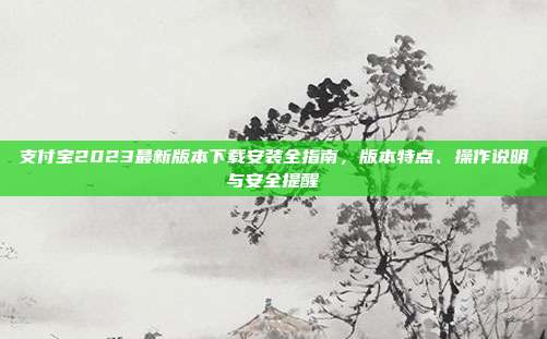 支付宝2023最新版本下载安装全指南，版本特点、操作说明与安全提醒