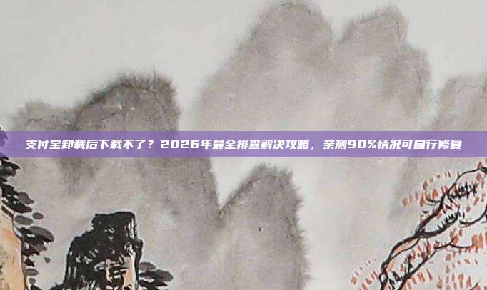 支付宝卸载后下载不了？2026年最全排查解决攻略，亲测90%情况可自行修复