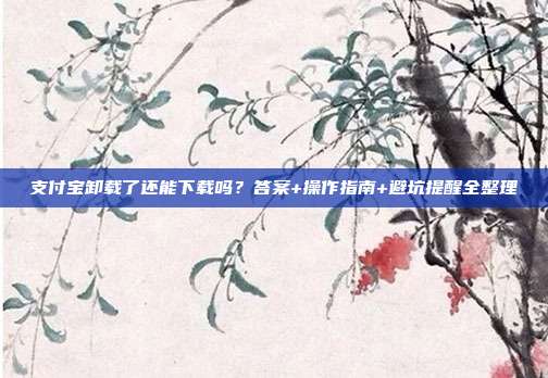 支付宝卸载了还能下载吗？答案+操作指南+避坑提醒全整理