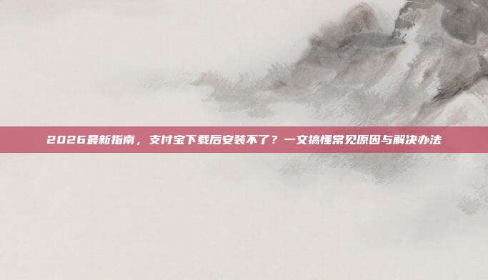 2026最新指南，支付宝下载后安装不了？一文搞懂常见原因与解决办法