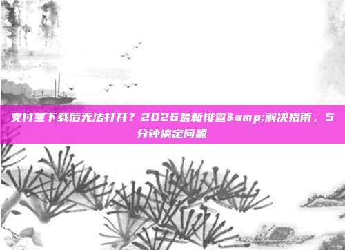 支付宝下载后无法打开？2026最新排查&解决指南，5分钟搞定问题