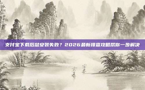 支付宝下载后总安装失败？2026最新排查攻略帮你一步解决