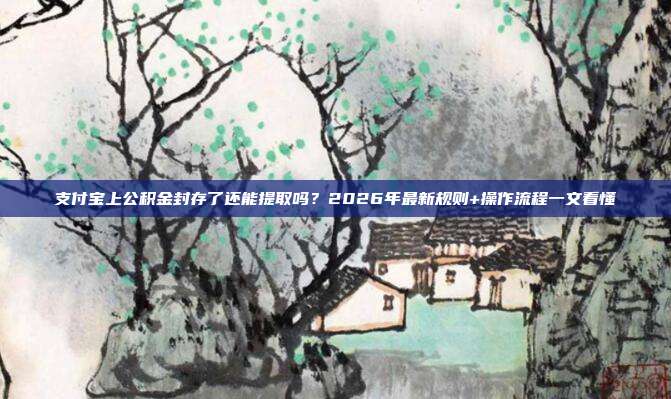支付宝上公积金封存了还能提取吗？2026年最新规则+操作流程一文看懂