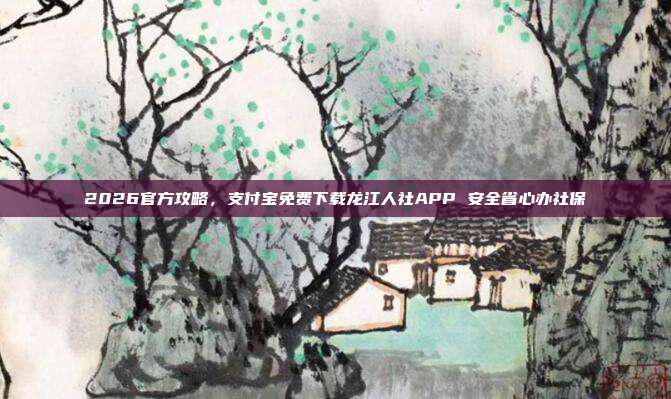 2026官方攻略，支付宝免费下载龙江人社APP 安全省心办社保