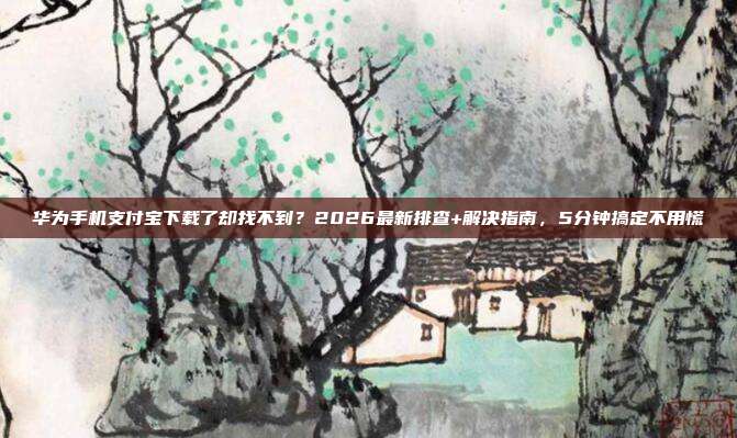 华为手机支付宝下载了却找不到？2026最新排查+解决指南，5分钟搞定不用慌