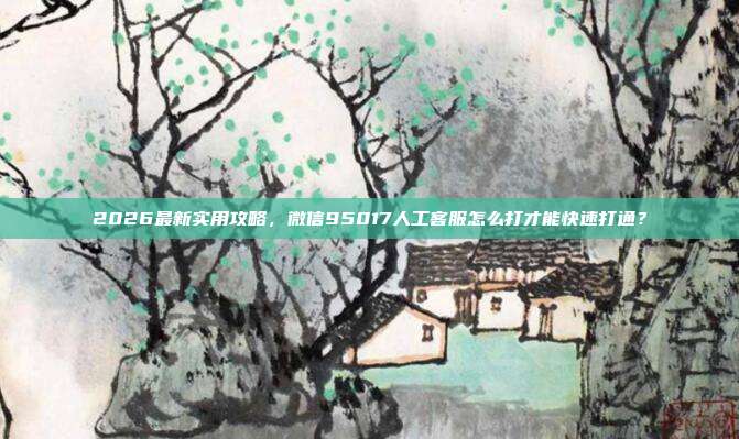 2026最新实用攻略，微信95017人工客服怎么打才能快速打通？