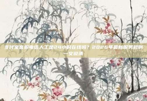 支付宝客服电话人工是24小时在线吗?2026年最新服务规则一文说清