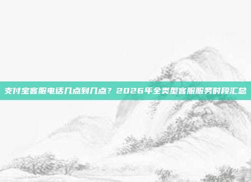 支付宝客服电话几点到几点?2026年全类型客服服务时段汇总