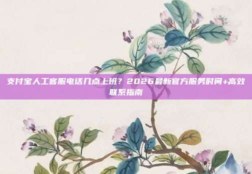 支付宝人工客服电话几点上班?2026最新官方服务时间+高效联系指南