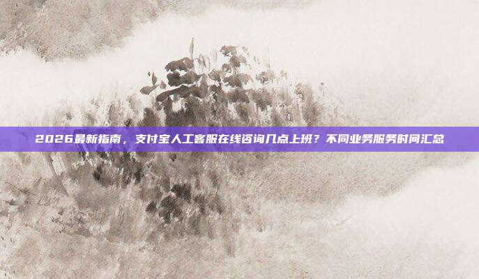 2026最新指南,支付宝人工客服在线咨询几点上班?不同业务服务时间汇总