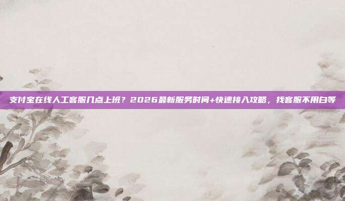 支付宝在线人工客服几点上班?2026最新服务时间+快速接入攻略,找客服不用白等