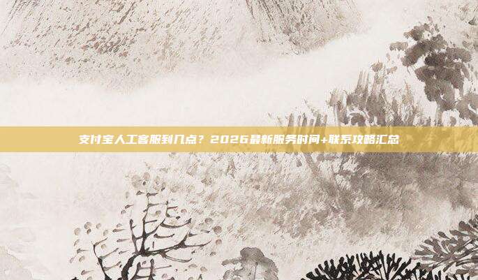 支付宝人工客服到几点?2026最新服务时间+联系攻略汇总