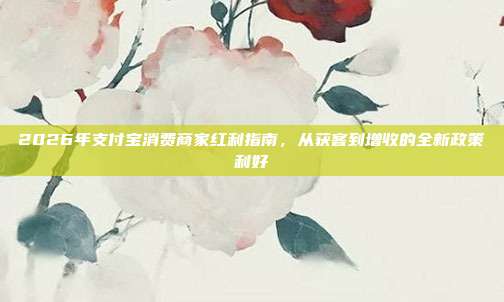 2026年支付宝消费商家红利指南，从获客到增收的全新政策利好
