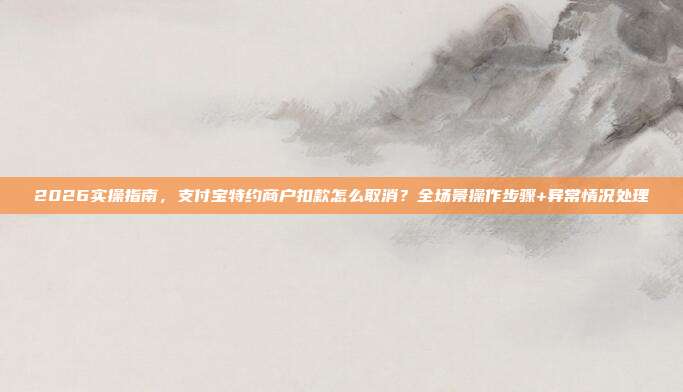 2026实操指南，支付宝特约商户扣款怎么取消？全场景操作步骤+异常情况处理