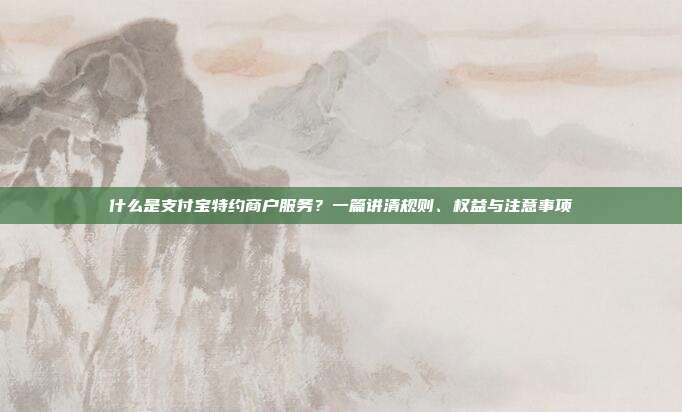 什么是支付宝特约商户服务？一篇讲清规则、权益与注意事项