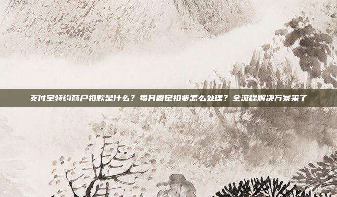 支付宝特约商户扣款是什么？每月固定扣费怎么处理？全流程解决方案来了