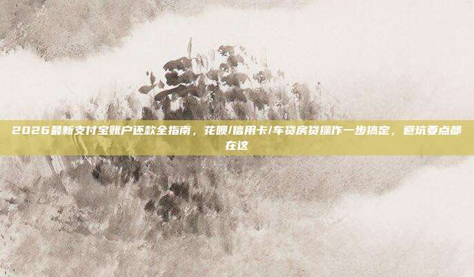 2026最新支付宝账户还款全指南，花呗/信用卡/车贷房贷操作一步搞定，避坑要点都在这