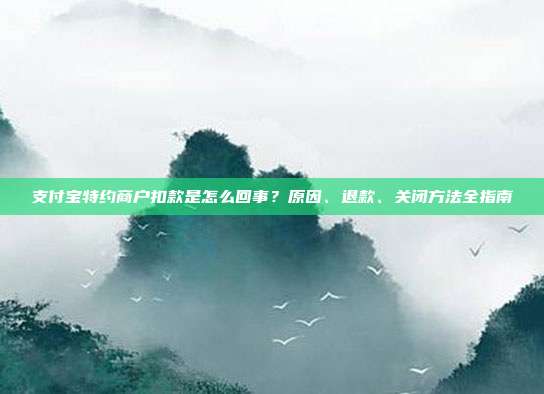 支付宝特约商户扣款是怎么回事？原因、退款、关闭方法全指南