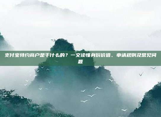 支付宝特约商户是干什么的？一文读懂身份价值、申请规则及常见问题