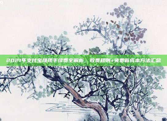 2021年支付宝提现手续费全解析，收费规则+免费省成本方法汇总